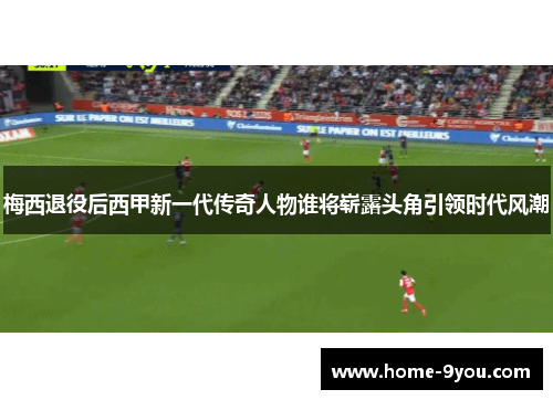 梅西退役后西甲新一代传奇人物谁将崭露头角引领时代风潮