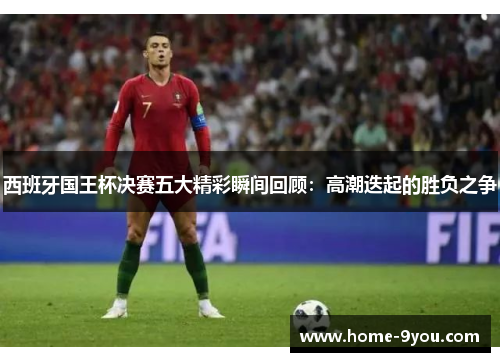 西班牙国王杯决赛五大精彩瞬间回顾：高潮迭起的胜负之争