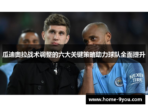 瓜迪奥拉战术调整的六大关键策略助力球队全面提升