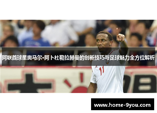 阿联酋球星奥马尔·阿卜杜勒拉赫曼的创新技巧与足球魅力全方位解析